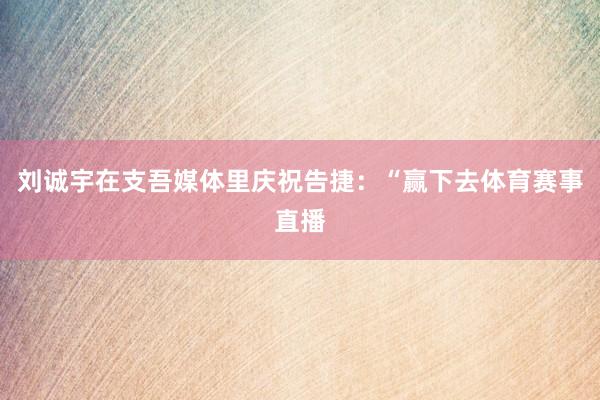 刘诚宇在支吾媒体里庆祝告捷：“赢下去体育赛事直播