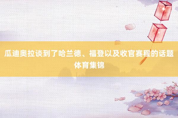 瓜迪奥拉谈到了哈兰德、福登以及收官赛程的话题体育集锦