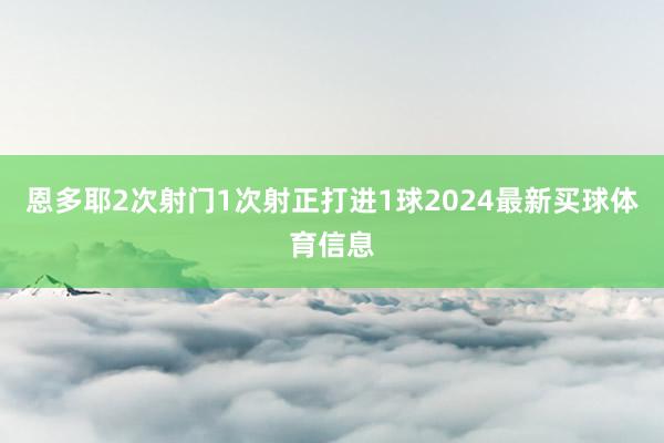 恩多耶2次射门1次射正打进1球2024最新买球体育信息