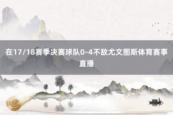 在17/18赛季决赛球队0-4不敌尤文图斯体育赛事直播