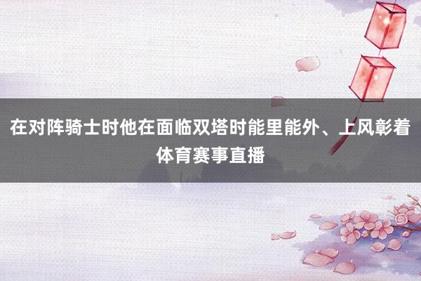 在对阵骑士时他在面临双塔时能里能外、上风彰着体育赛事直播