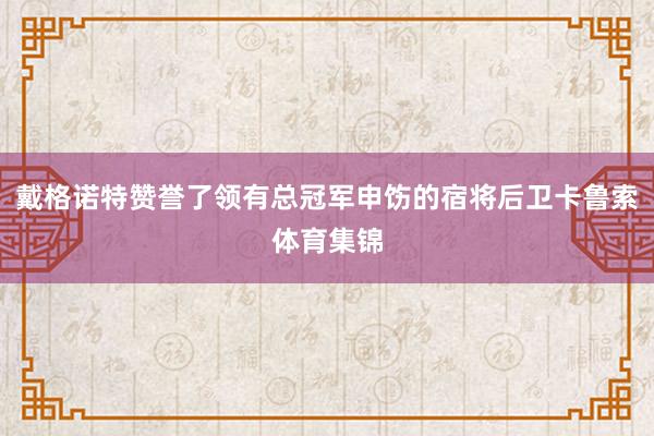 戴格诺特赞誉了领有总冠军申饬的宿将后卫卡鲁索体育集锦