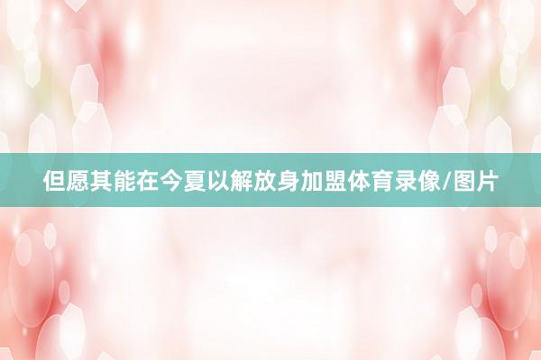 但愿其能在今夏以解放身加盟体育录像/图片