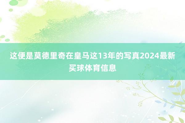 这便是莫德里奇在皇马这13年的写真2024最新买球体育信息