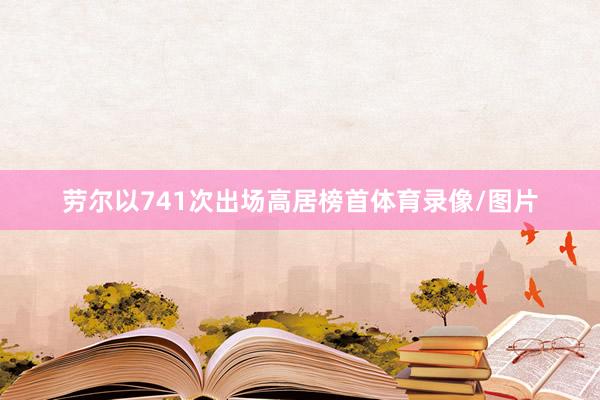 劳尔以741次出场高居榜首体育录像/图片