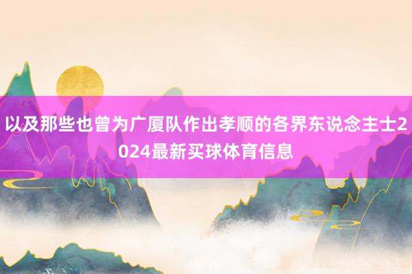 以及那些也曾为广厦队作出孝顺的各界东说念主士2024最新买球体育信息