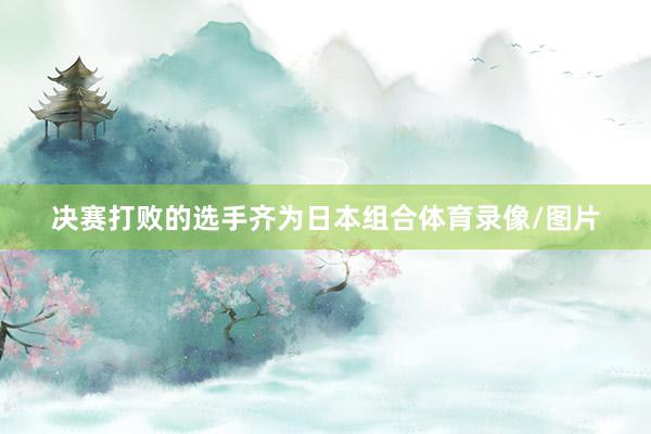 决赛打败的选手齐为日本组合体育录像/图片