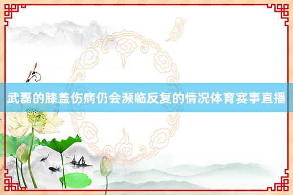 武磊的膝盖伤病仍会濒临反复的情况体育赛事直播