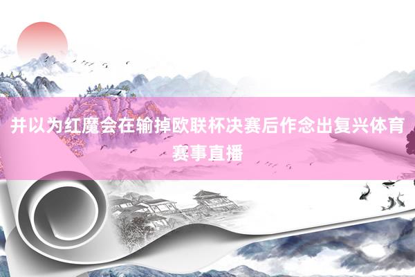 并以为红魔会在输掉欧联杯决赛后作念出复兴体育赛事直播