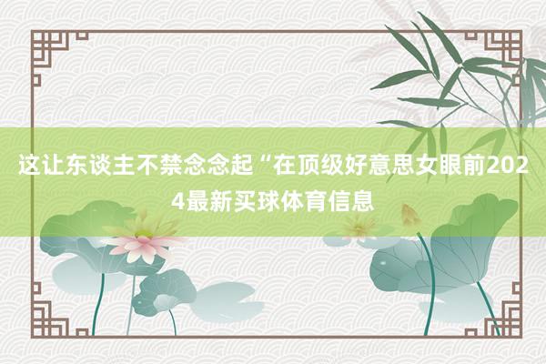 这让东谈主不禁念念起“在顶级好意思女眼前2024最新买球体育信息