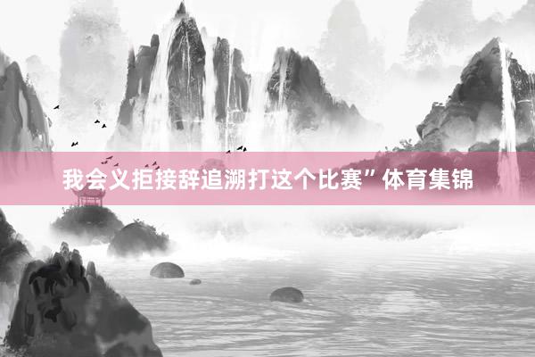 我会义拒接辞追溯打这个比赛”体育集锦
