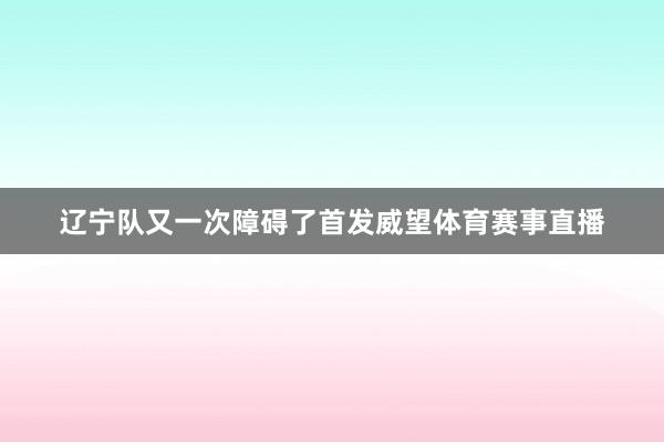 辽宁队又一次障碍了首发威望体育赛事直播