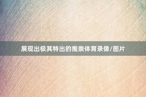展现出极其特出的推崇体育录像/图片