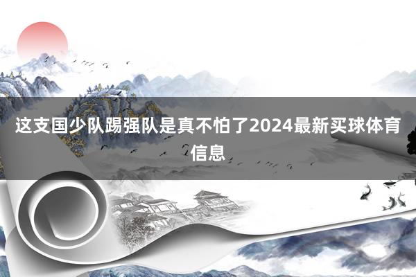 这支国少队踢强队是真不怕了2024最新买球体育信息