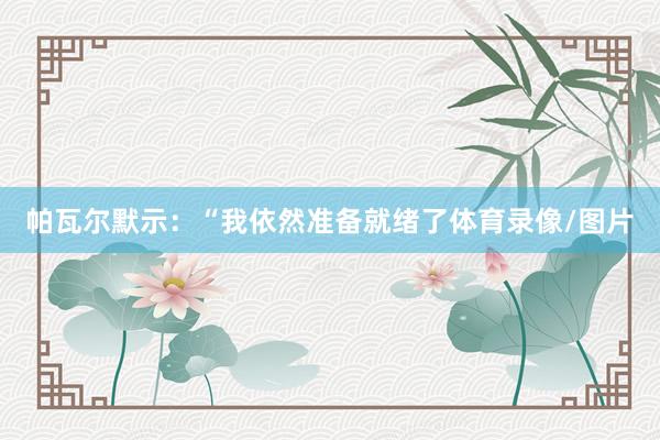 帕瓦尔默示：“我依然准备就绪了体育录像/图片