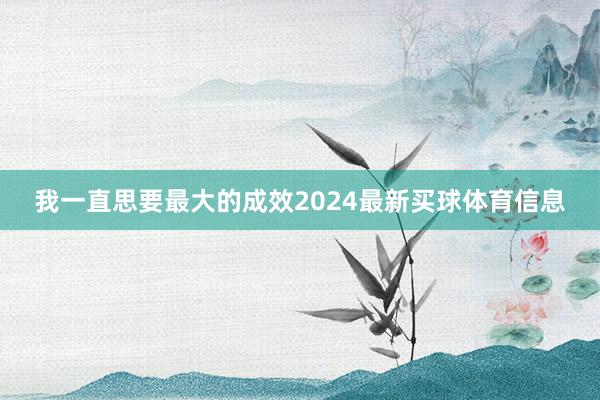 我一直思要最大的成效2024最新买球体育信息