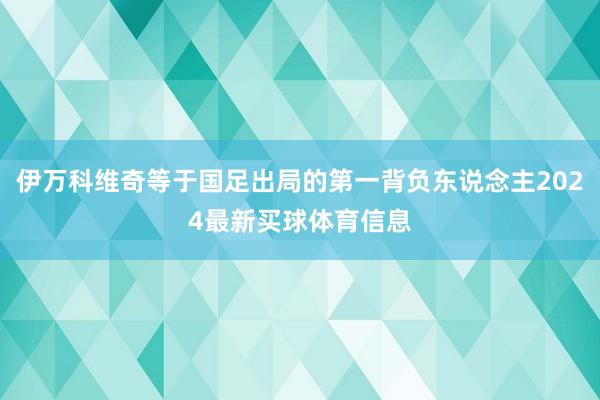 伊万科维奇等于国足出局的第一背负东说念主2024最新买球体育信息