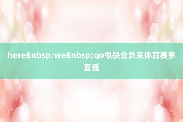 here&nbsp;we&nbsp;go很快会到来体育赛事直播