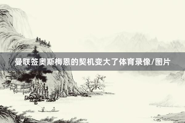 曼联签奥斯梅恩的契机变大了体育录像/图片