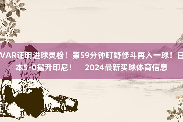 VAR证明进球灵验！第59分钟町野修斗再入一球！日本5-0擢升印尼！    2024最新买球体育信息