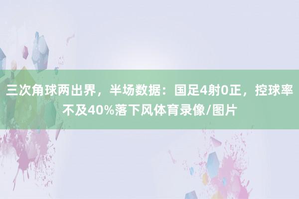 三次角球两出界，半场数据：国足4射0正，控球率不及40%落下风体育录像/图片