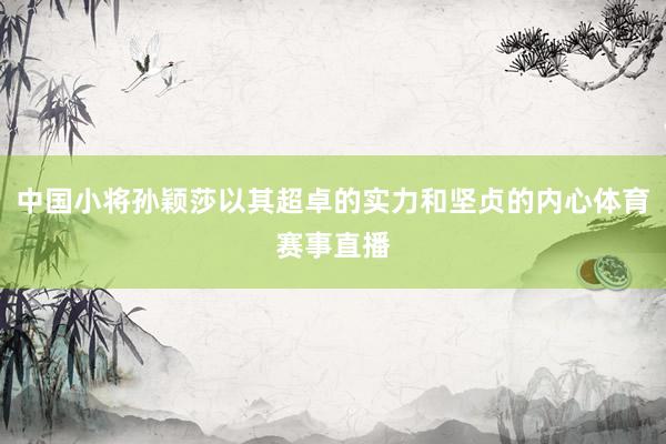 中国小将孙颖莎以其超卓的实力和坚贞的内心体育赛事直播