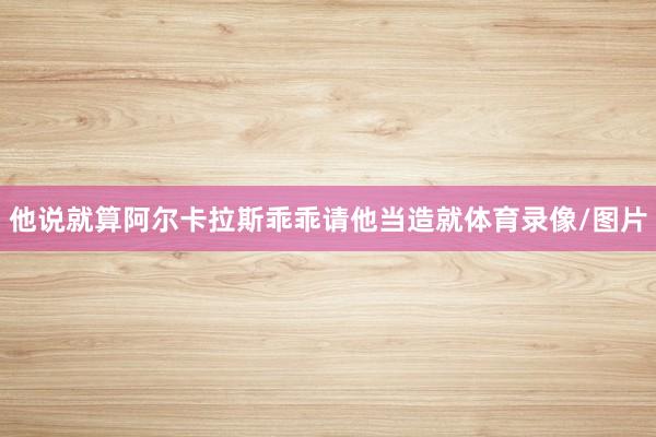 他说就算阿尔卡拉斯乖乖请他当造就体育录像/图片