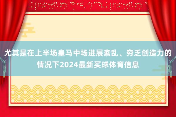 尤其是在上半场皇马中场进展紊乱、穷乏创造力的情况下2024最新买球体育信息