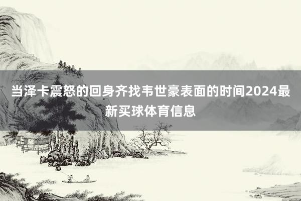 当泽卡震怒的回身齐找韦世豪表面的时间2024最新买球体育信息