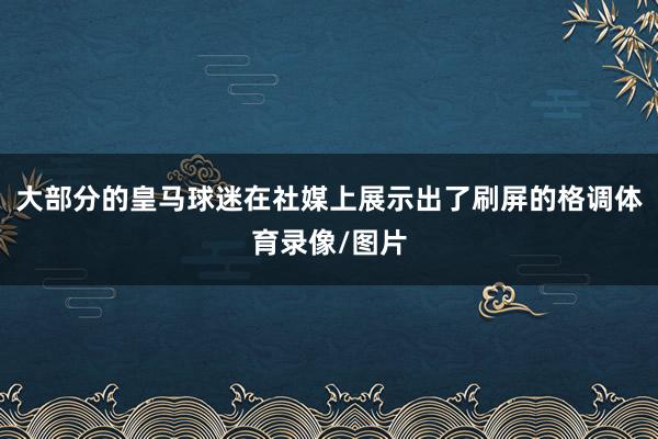 大部分的皇马球迷在社媒上展示出了刷屏的格调体育录像/图片