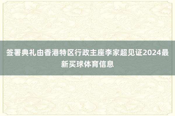 签署典礼由香港特区行政主座李家超见证2024最新买球体育信息