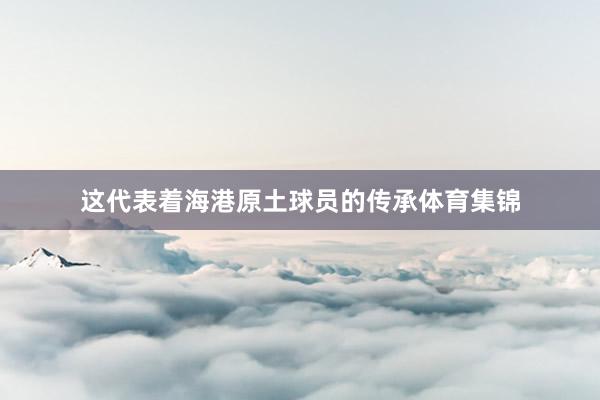 这代表着海港原土球员的传承体育集锦