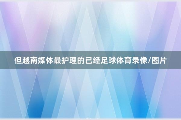 但越南媒体最护理的已经足球体育录像/图片