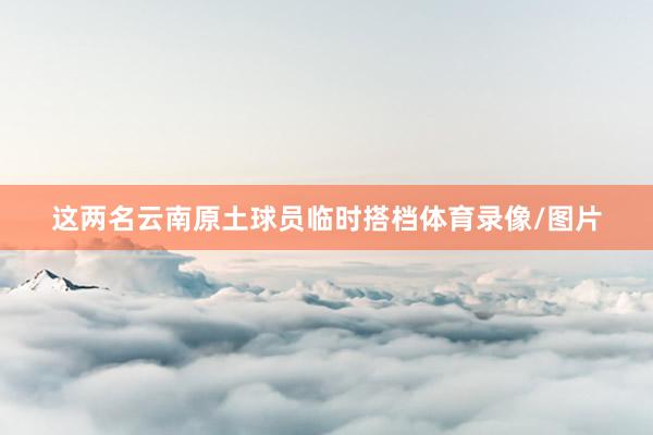 这两名云南原土球员临时搭档体育录像/图片