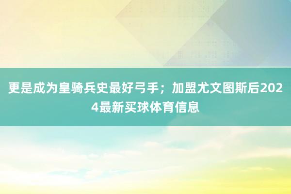 更是成为皇骑兵史最好弓手;加盟尤文图斯后2024最新买球体育信息