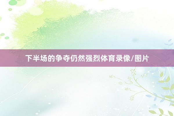 下半场的争夺仍然强烈体育录像/图片