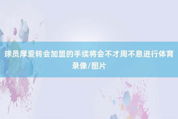 球员厚爱转会加盟的手续将会不才周不息进行体育录像/图片
