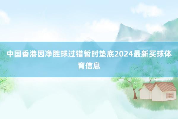 中国香港因净胜球过错暂时垫底2024最新买球体育信息