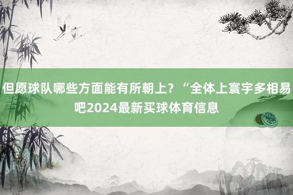 但愿球队哪些方面能有所朝上?“全体上寰宇多相易吧2024最新买球体育信息