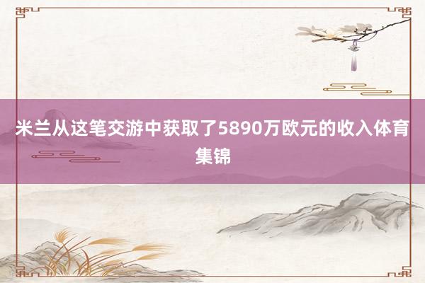 米兰从这笔交游中获取了5890万欧元的收入体育集锦