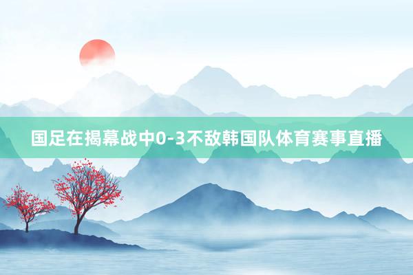 国足在揭幕战中0-3不敌韩国队体育赛事直播