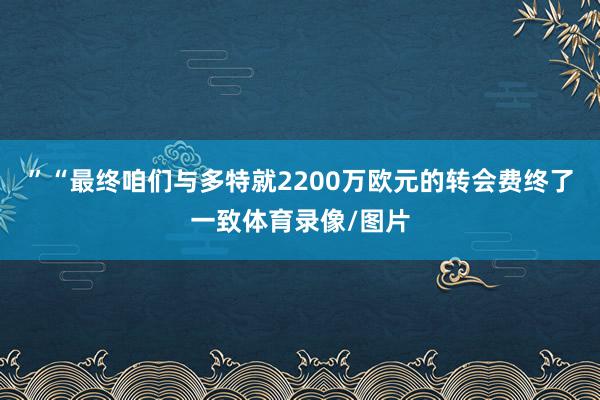 ”“最终咱们与多特就2200万欧元的转会费终了一致体育录像/图片