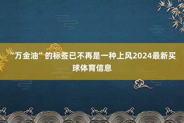 “万金油”的标签已不再是一种上风2024最新买球体育信息