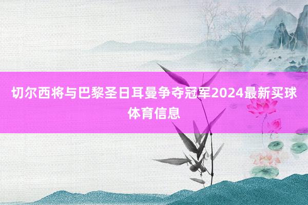 切尔西将与巴黎圣日耳曼争夺冠军2024最新买球体育信息