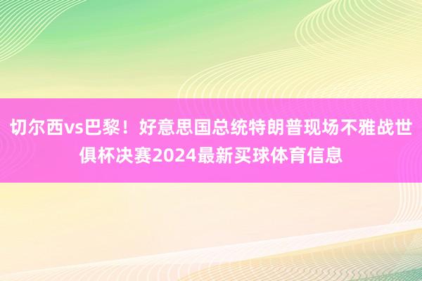 切尔西vs巴黎！好意思国总统特朗普现场不雅战世俱杯决赛2024最新买球体育信息