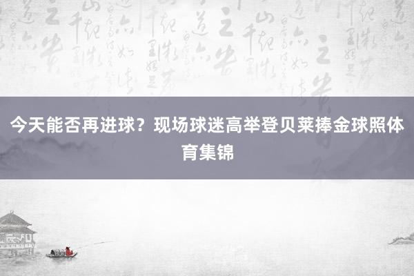今天能否再进球?现场球迷高举登贝莱捧金球照体育集锦