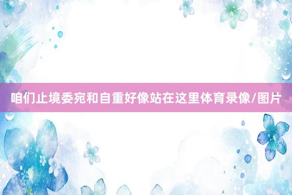 咱们止境委宛和自重好像站在这里体育录像/图片