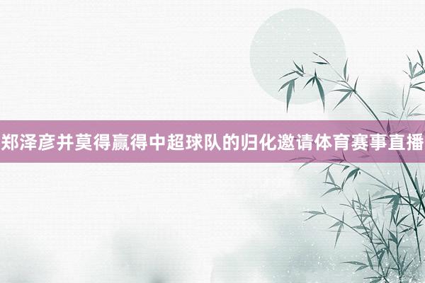 郑泽彦并莫得赢得中超球队的归化邀请体育赛事直播