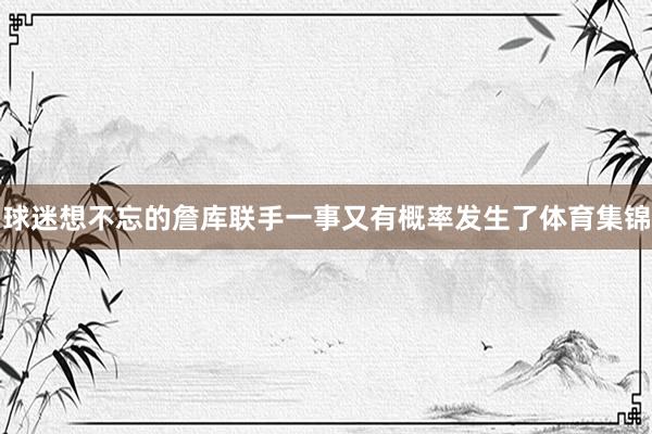 球迷想不忘的詹库联手一事又有概率发生了体育集锦