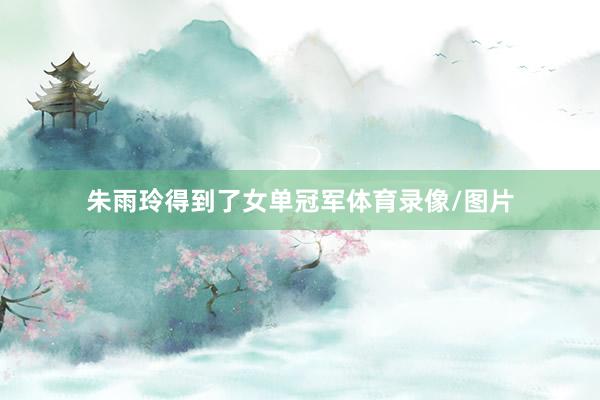 朱雨玲得到了女单冠军体育录像/图片